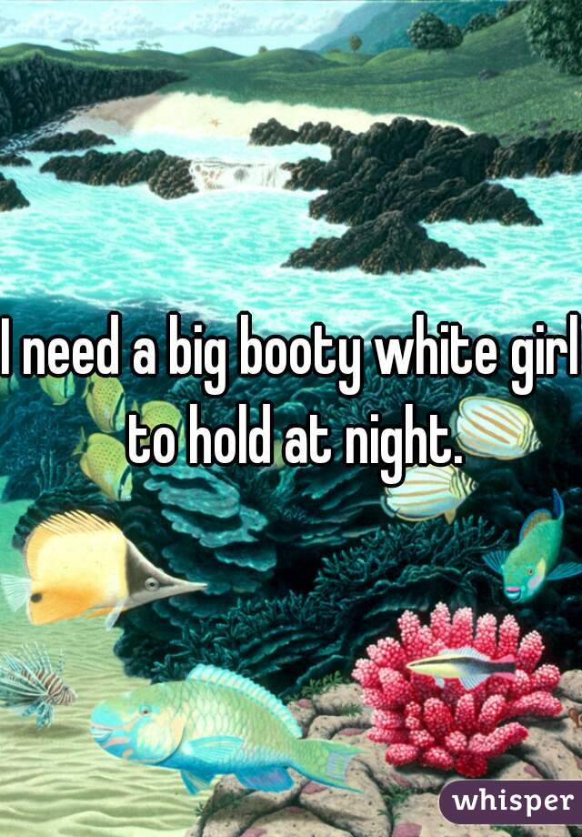 I need a big booty white girl to hold at night.