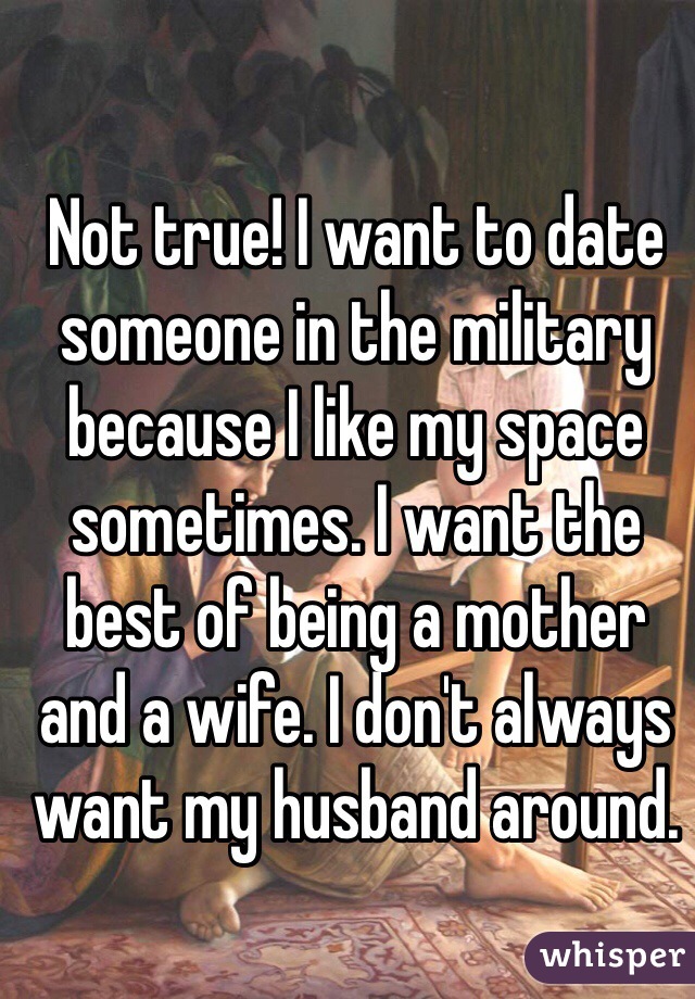 Not true! I want to date someone in the military because I like my space sometimes. I want the best of being a mother and a wife. I don't always want my husband around.