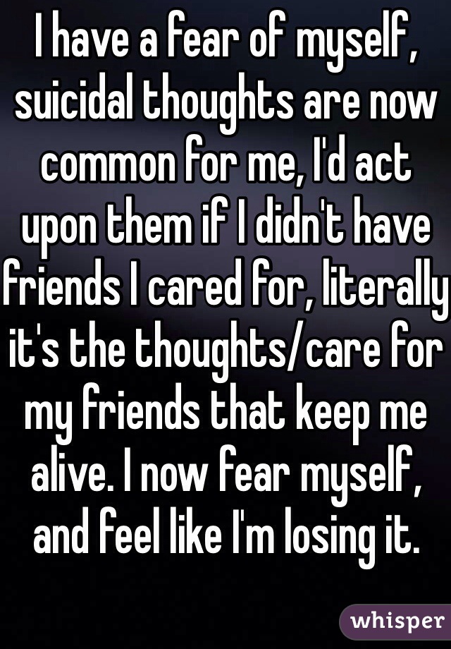 I have a fear of myself, suicidal thoughts are now common for me, I'd act upon them if I didn't have friends I cared for, literally it's the thoughts/care for my friends that keep me alive. I now fear myself, and feel like I'm losing it. 