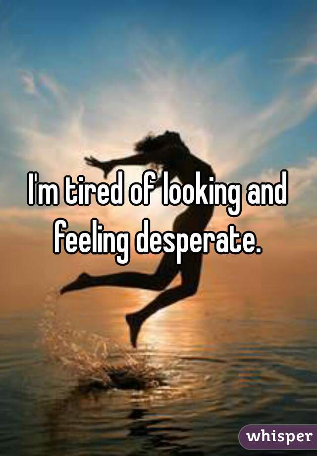 I'm tired of looking and feeling desperate. 