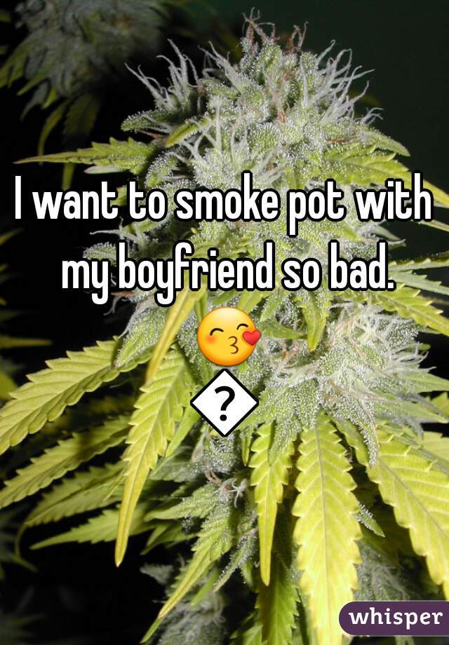 I want to smoke pot with my boyfriend so bad. 😙💕