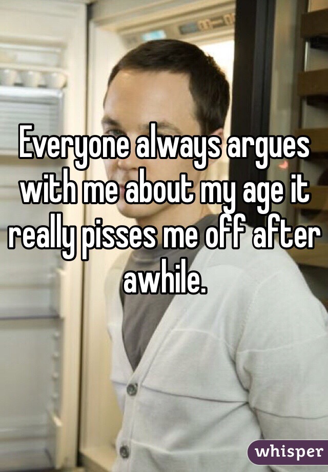 Everyone always argues with me about my age it really pisses me off after awhile.

