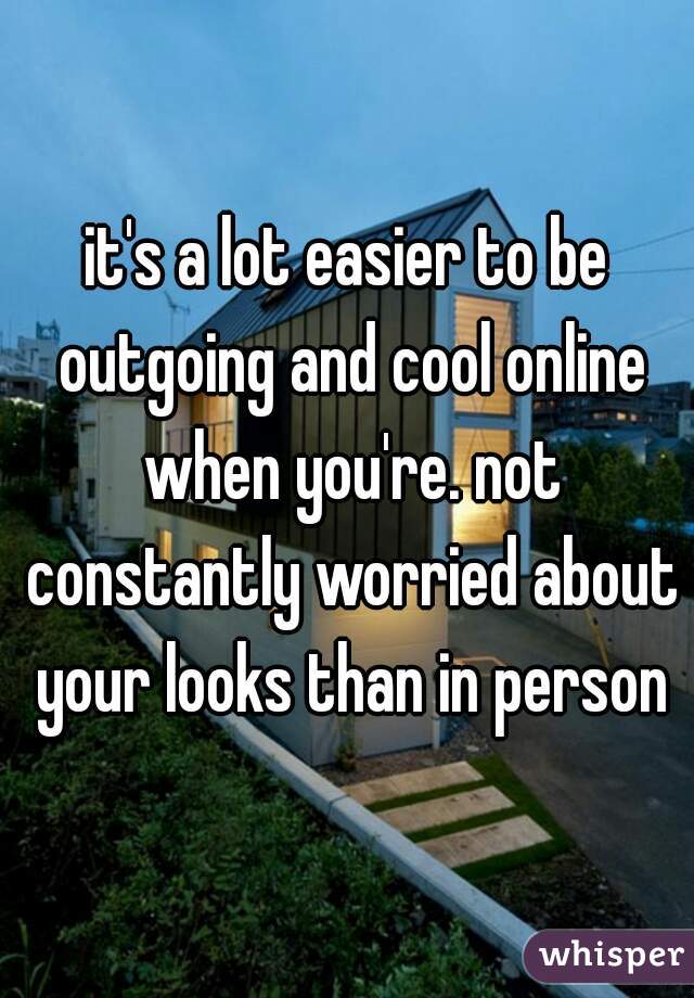 it's a lot easier to be outgoing and cool online when you're. not constantly worried about your looks than in person