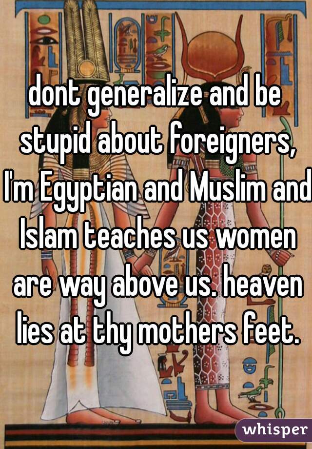 dont generalize and be stupid about foreigners, I'm Egyptian and Muslim and Islam teaches us women are way above us. heaven lies at thy mothers feet.