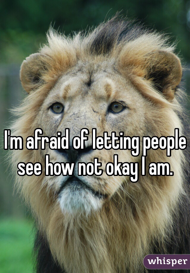 I'm afraid of letting people see how not okay I am. 
