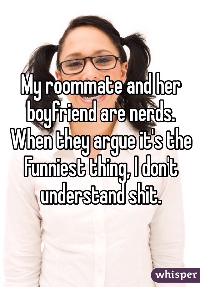 My roommate and her boyfriend are nerds. When they argue it's the Funniest thing, I don't understand shit.