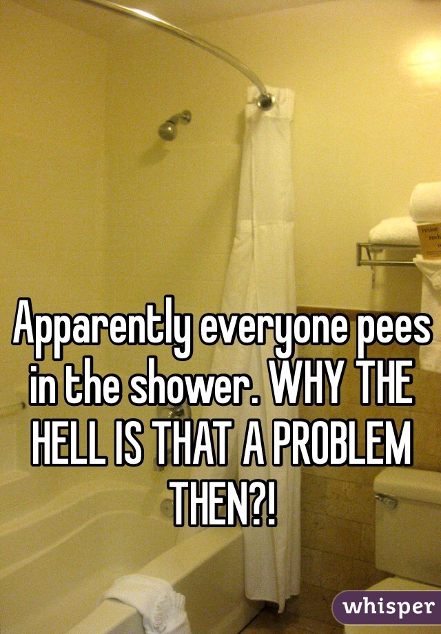 Apparently everyone pees in the shower. WHY THE HELL IS THAT A PROBLEM THEN?!