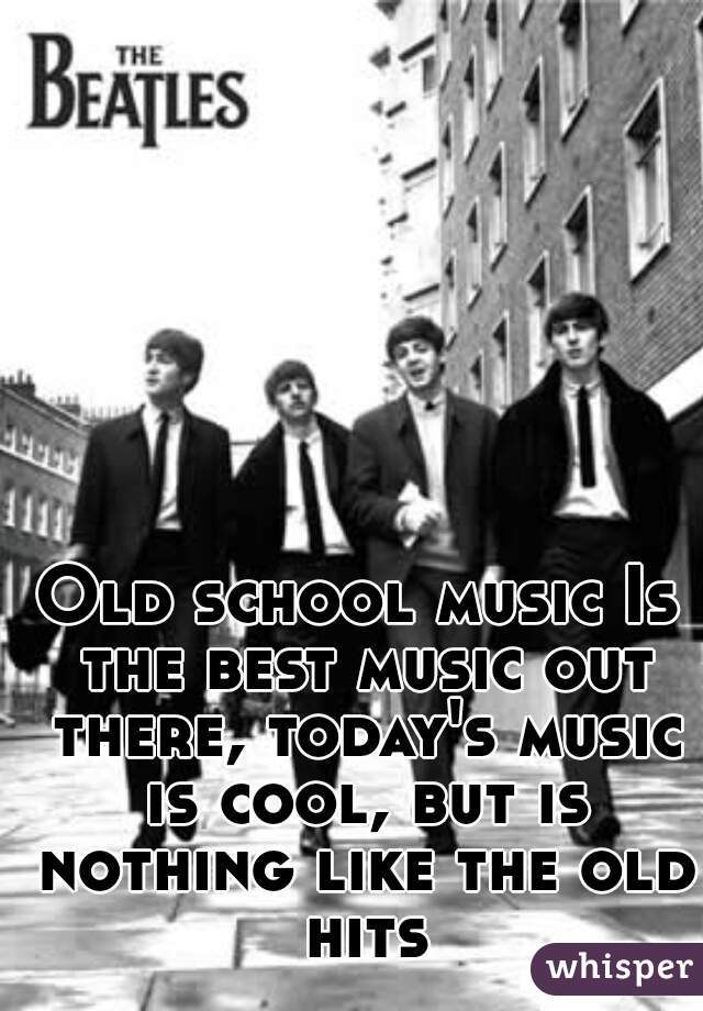Old school music Is the best music out there, today's music is cool, but is nothing like the old hits