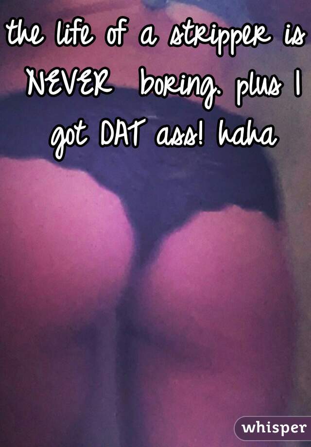 the life of a stripper is NEVER  boring. plus I got DAT ass! haha