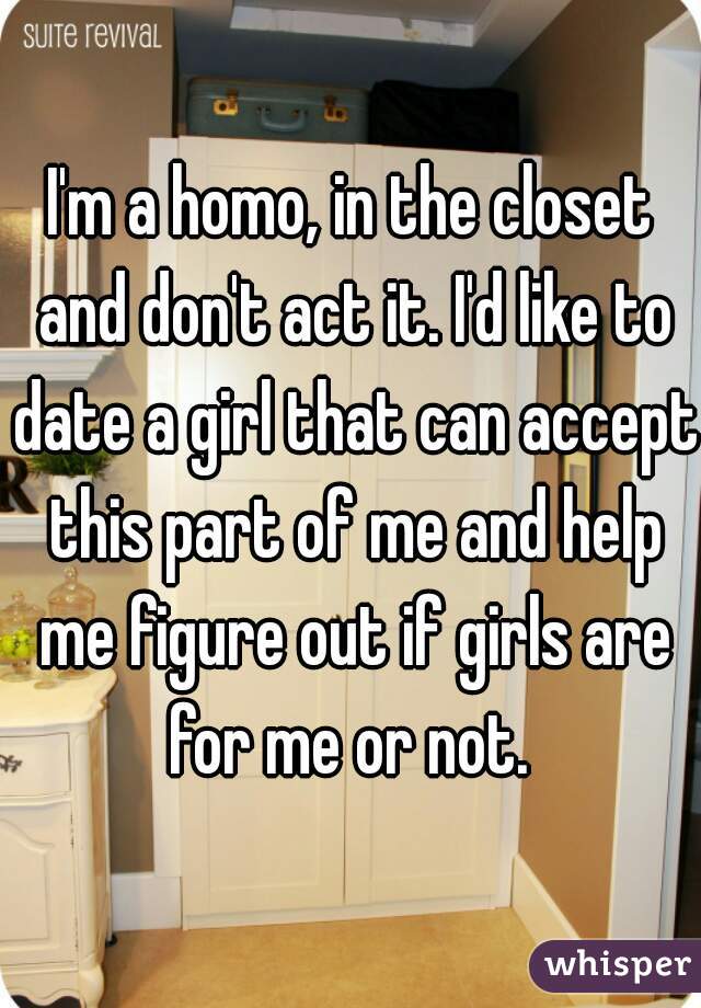 I'm a homo, in the closet and don't act it. I'd like to date a girl that can accept this part of me and help me figure out if girls are for me or not. 