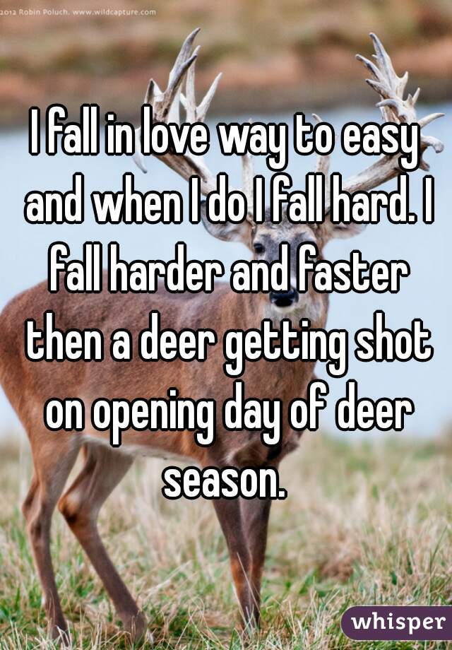 I fall in love way to easy and when I do I fall hard. I fall harder and faster then a deer getting shot on opening day of deer season. 