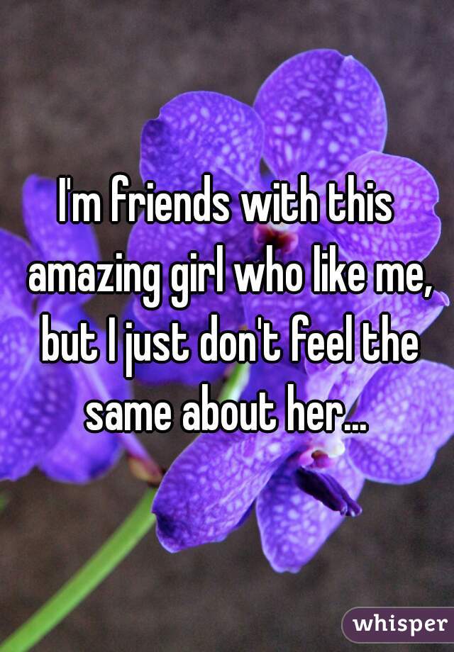 I'm friends with this amazing girl who like me, but I just don't feel the same about her... 