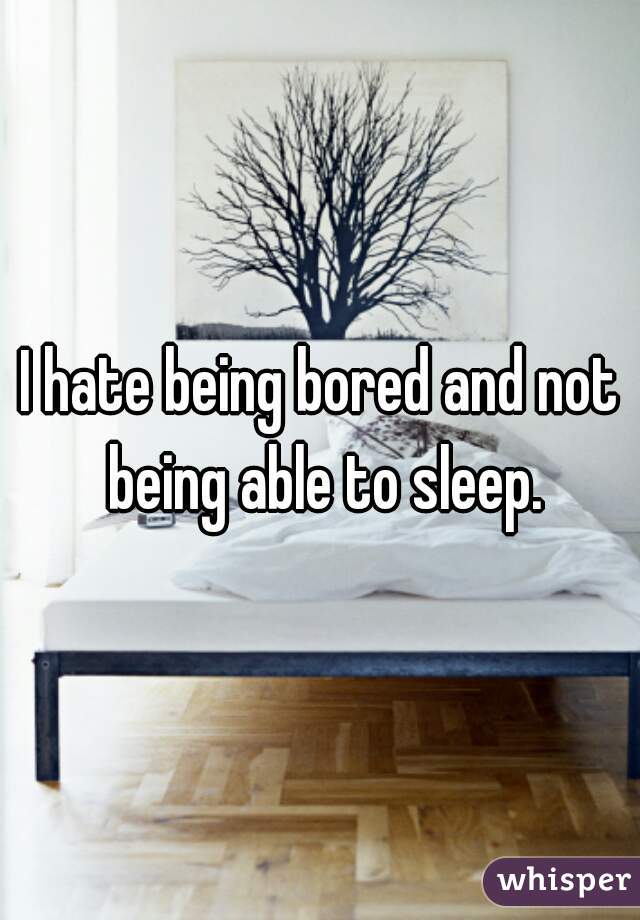I hate being bored and not being able to sleep.