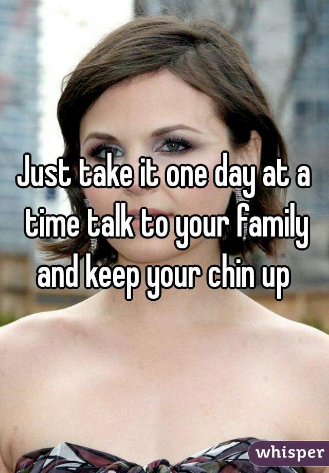 Just take it one day at a time talk to your family and keep your chin up 