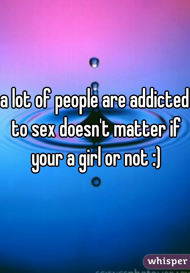 a lot of people are addicted to sex doesn't matter if your a girl or not :)