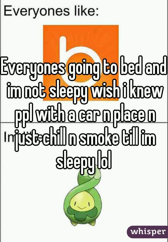 Everyones going to bed and im not sleepy wish i knew ppl with a car n place n just chill n smoke till im sleepy lol 