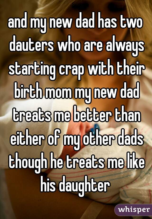 and my new dad has two dauters who are always starting crap with their birth mom my new dad treats me better than either of my other dads though he treats me like his daughter 
