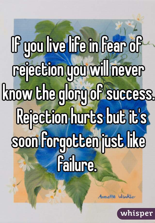 If you live life in fear of rejection you will never know the glory of success.   Rejection hurts but it's soon forgotten just like failure. 