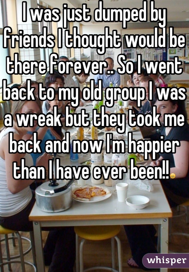 I was just dumped by friends I thought would be there forever.. So I went back to my old group I was a wreak but they took me back and now I'm happier than I have ever been!!😀