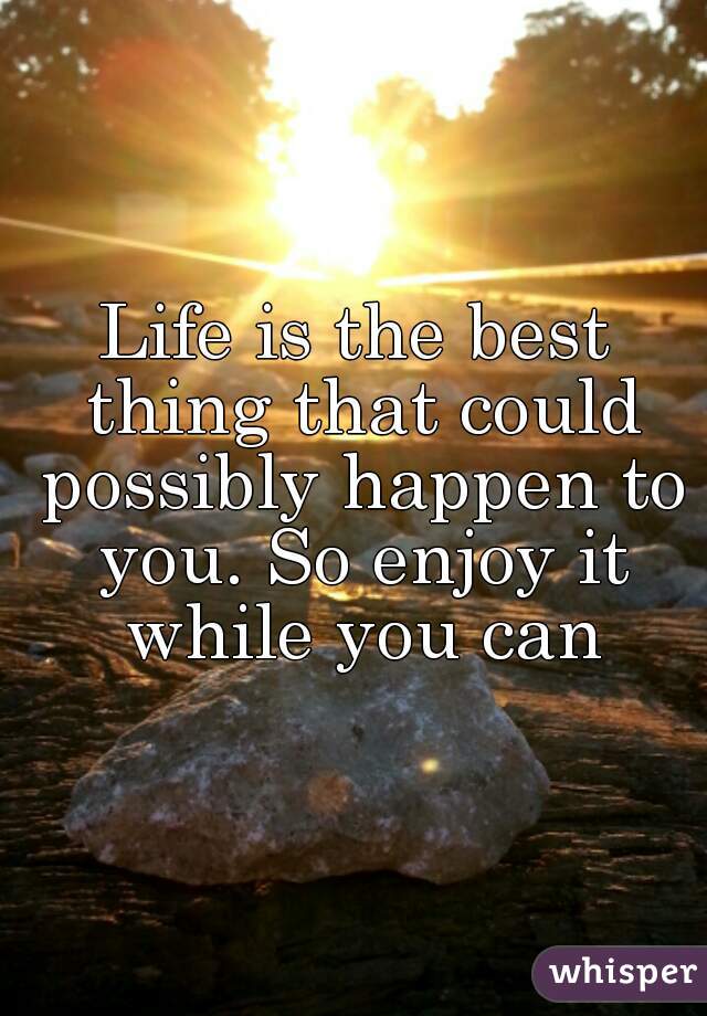 Life is the best thing that could possibly happen to you. So enjoy it while you can