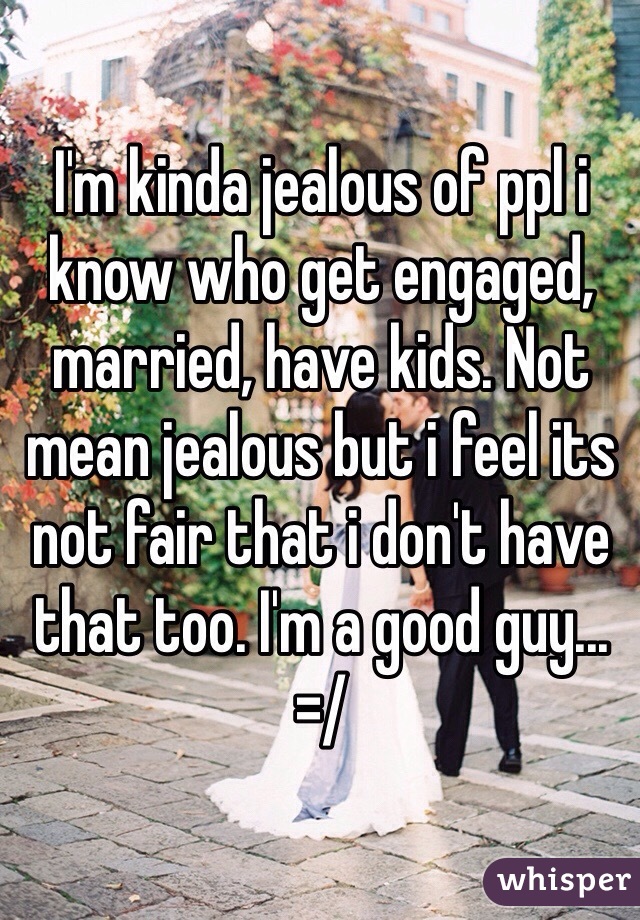 I'm kinda jealous of ppl i know who get engaged, married, have kids. Not mean jealous but i feel its not fair that i don't have that too. I'm a good guy... =/