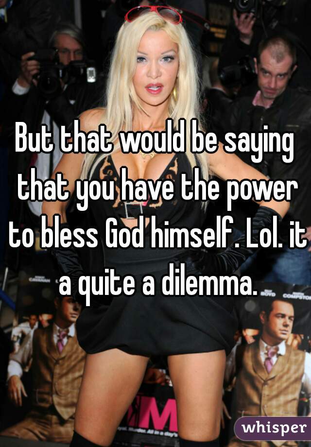 But that would be saying that you have the power to bless God himself. Lol. it a quite a dilemma.