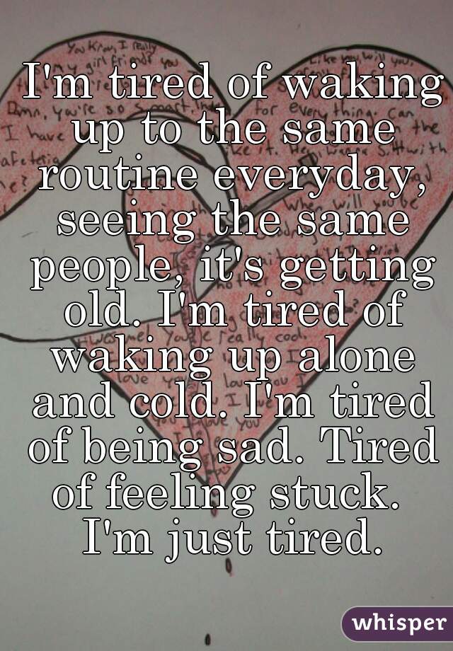  I'm tired of waking up to the same routine everyday, seeing the same people, it's getting old. I'm tired of waking up alone and cold. I'm tired of being sad. Tired of feeling stuck.  I'm just tired.