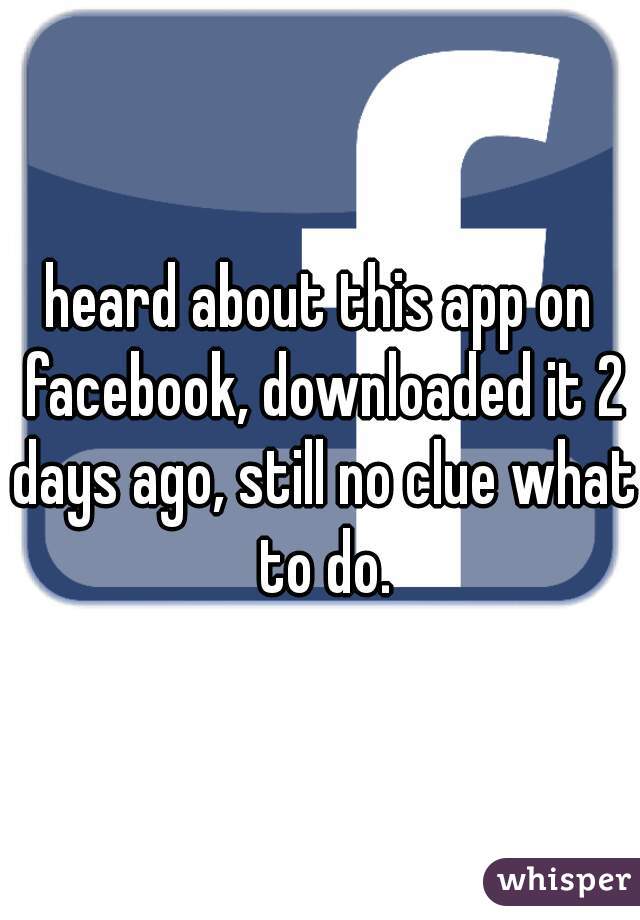 heard about this app on facebook, downloaded it 2 days ago, still no clue what to do.