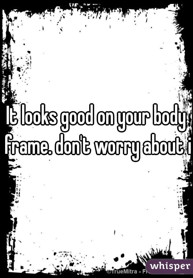 It looks good on your body frame. don't worry about it