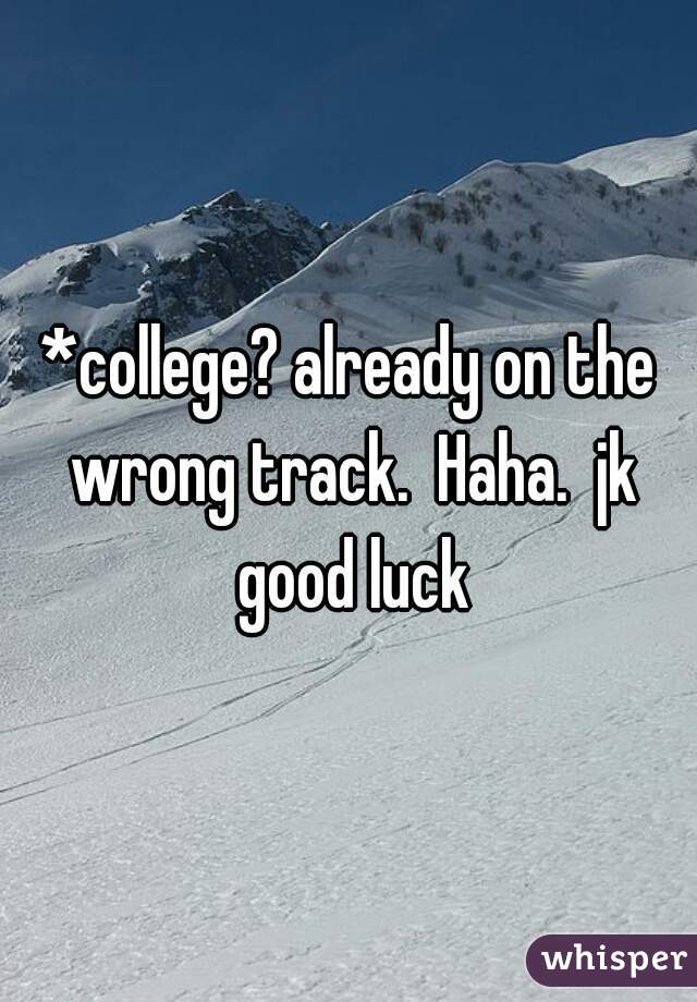 *college? already on the wrong track.  Haha.  jk good luck