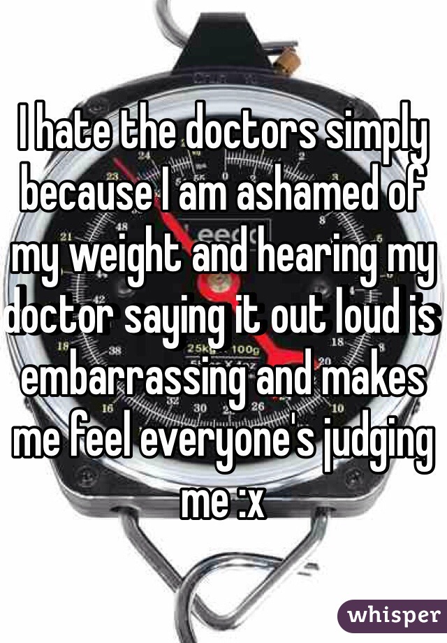 I hate the doctors simply because I am ashamed of my weight and hearing my doctor saying it out loud is embarrassing and makes me feel everyone's judging me :x