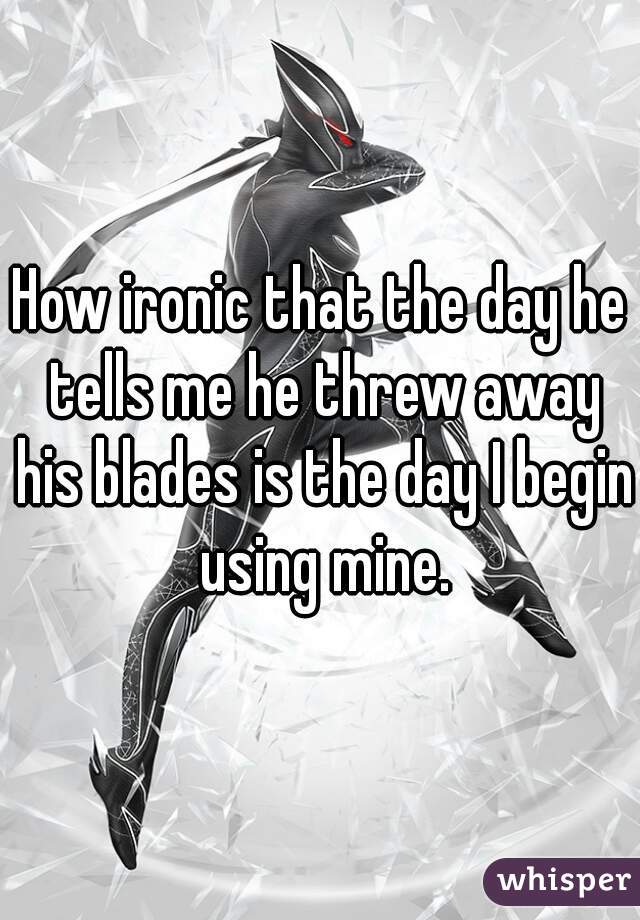 How ironic that the day he tells me he threw away his blades is the day I begin using mine.