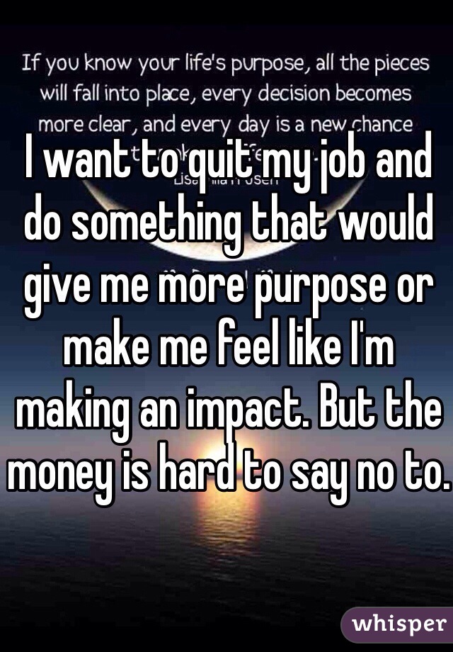 I want to quit my job and do something that would give me more purpose or make me feel like I'm making an impact. But the money is hard to say no to.