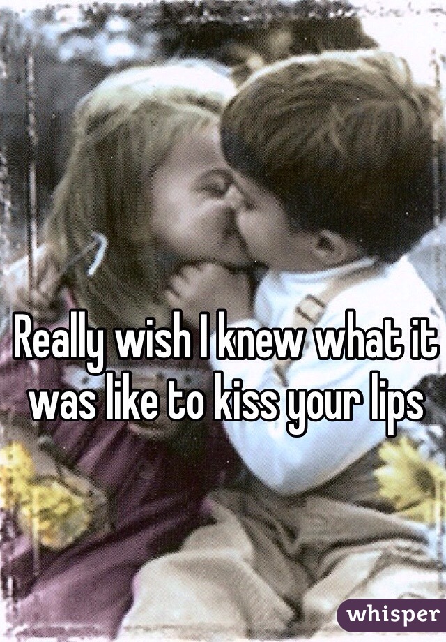 Really wish I knew what it was like to kiss your lips