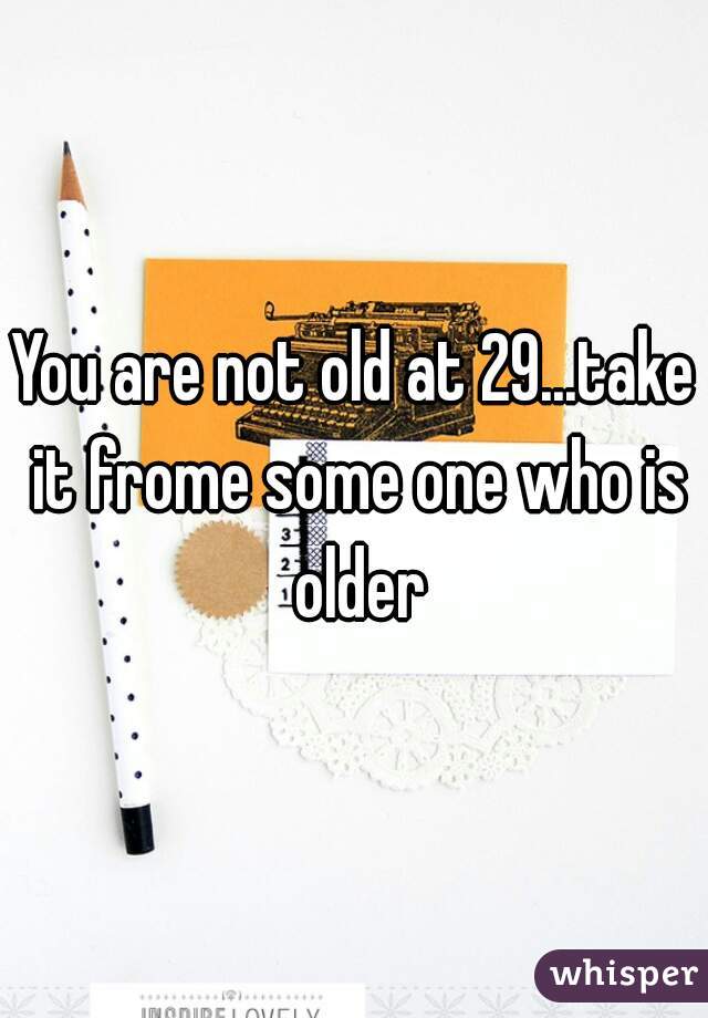 You are not old at 29...take it frome some one who is older