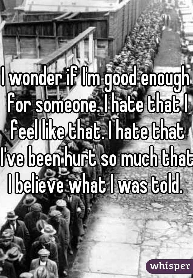 I wonder if I'm good enough for someone. I hate that I feel like that. I hate that I've been hurt so much that I believe what I was told. 