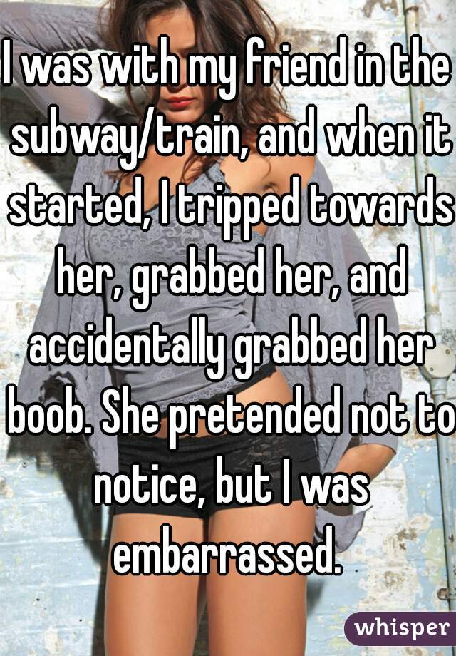 I was with my friend in the subway/train, and when it started, I tripped towards her, grabbed her, and accidentally grabbed her boob. She pretended not to notice, but I was embarrassed. 