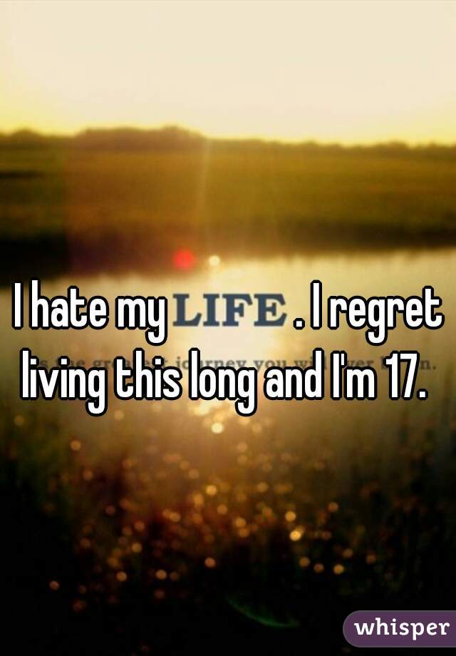 I hate my              . I regret living this long and I'm 17.  