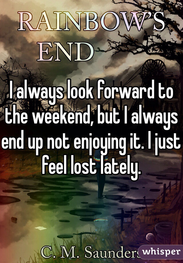 I always look forward to the weekend, but I always end up not enjoying it. I just feel lost lately.