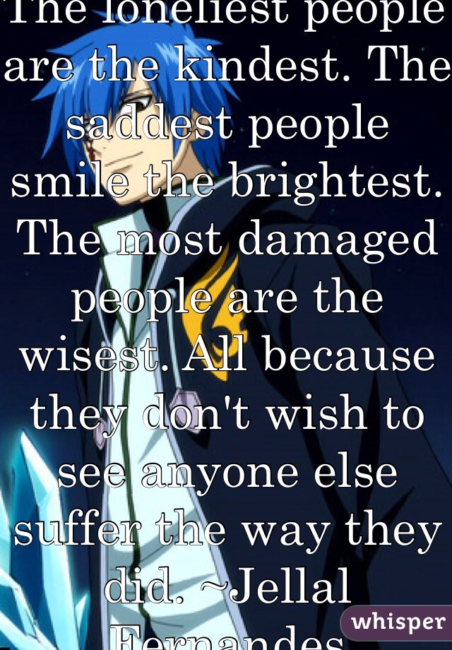 The loneliest people are the kindest. The saddest people smile the brightest. The most damaged people are the wisest. All because they don't wish to see anyone else suffer the way they did. ~Jellal Fernandes