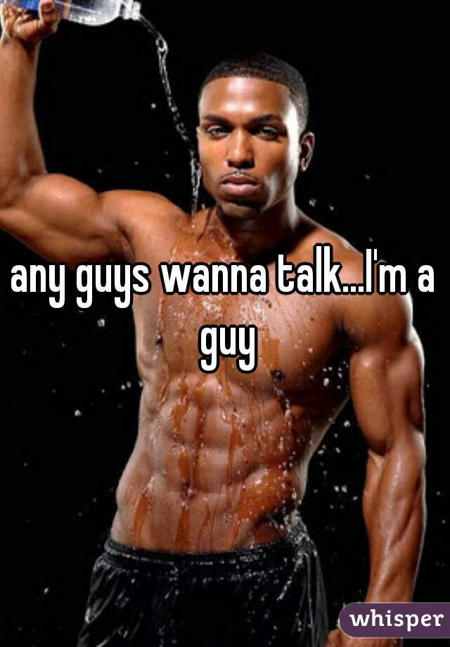 any guys wanna talk...I'm a guy
