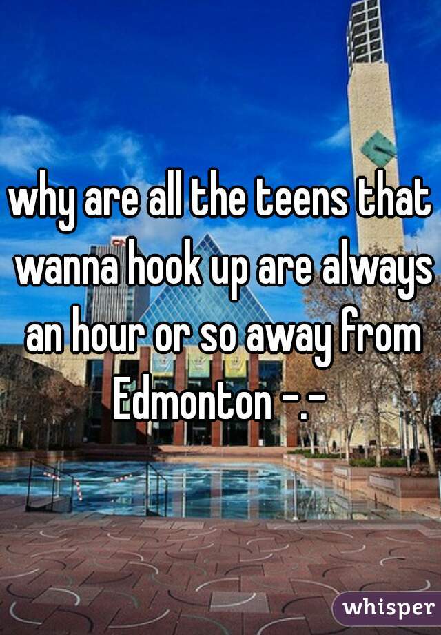 why are all the teens that wanna hook up are always an hour or so away from Edmonton -.- 