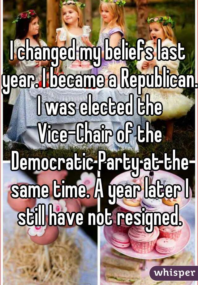 I changed my beliefs last year. I became a Republican. I was elected the Vice-Chair of the Democratic Party at the same time. A year later I still have not resigned.