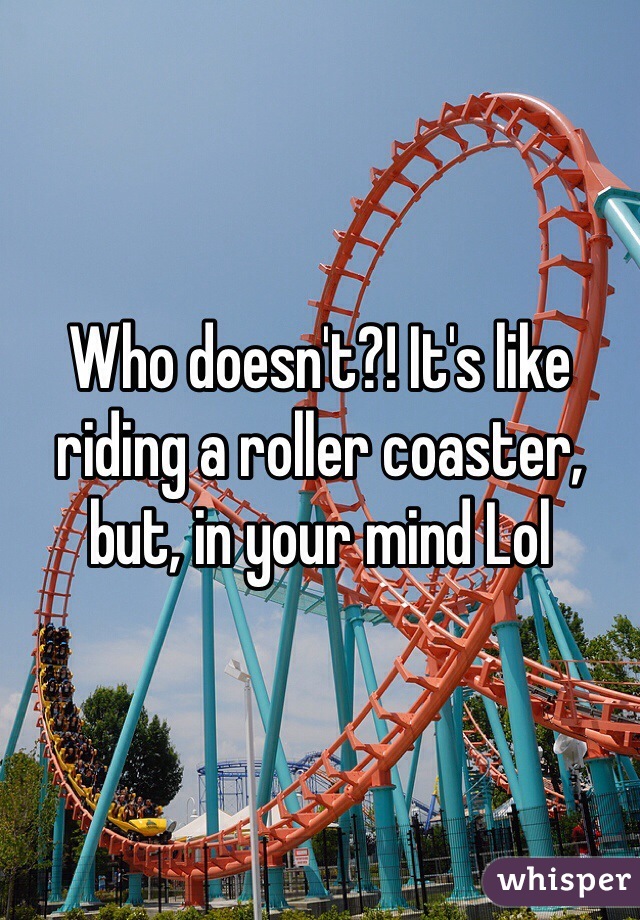 Who doesn't?! It's like riding a roller coaster, but, in your mind Lol