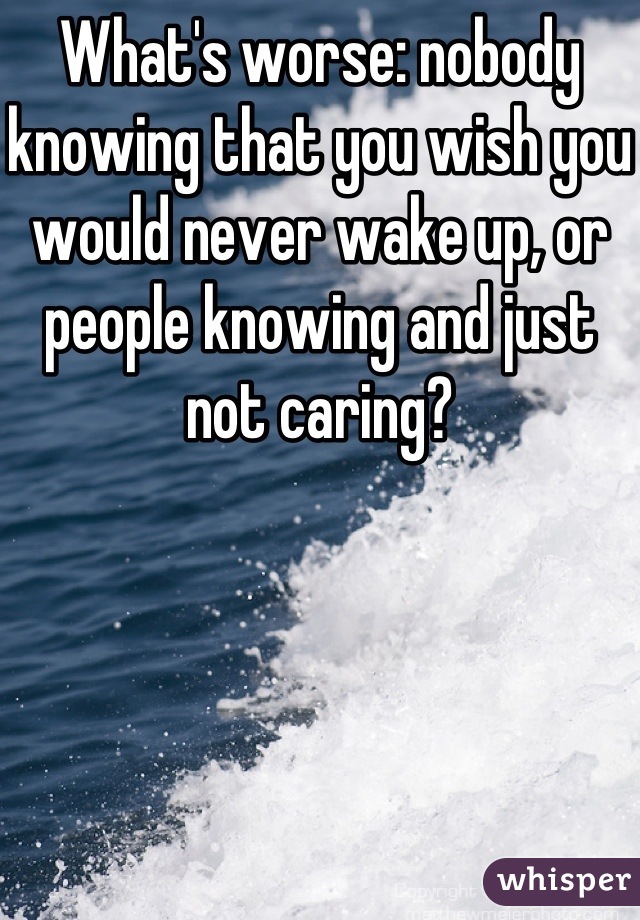 What's worse: nobody knowing that you wish you would never wake up, or people knowing and just not caring?