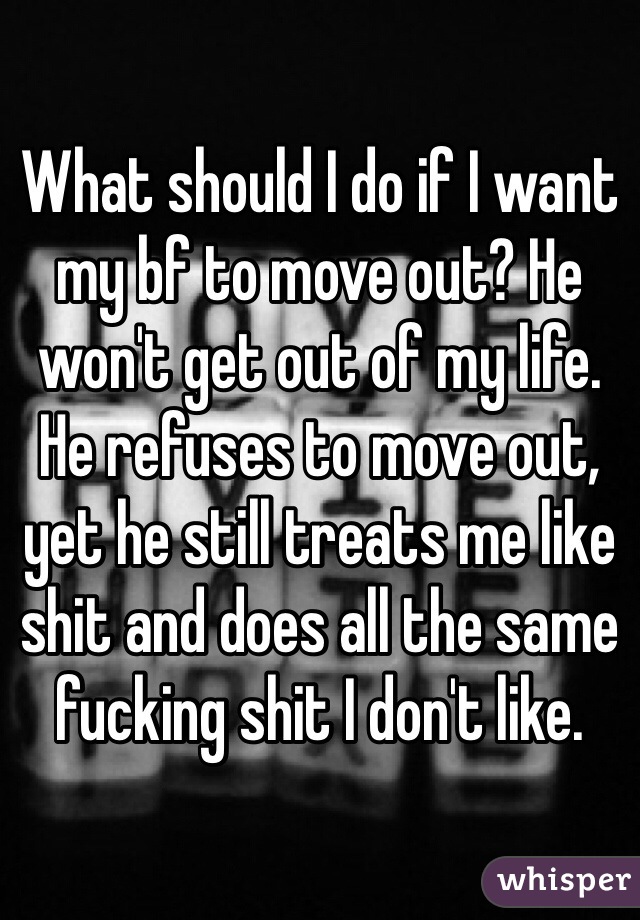 What should I do if I want my bf to move out? He won't get out of my life. He refuses to move out, yet he still treats me like shit and does all the same fucking shit I don't like.