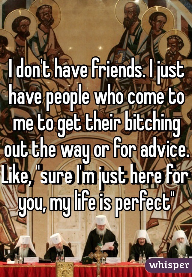 I don't have friends. I just have people who come to me to get their bitching out the way or for advice. Like, "sure I'm just here for you, my life is perfect" 