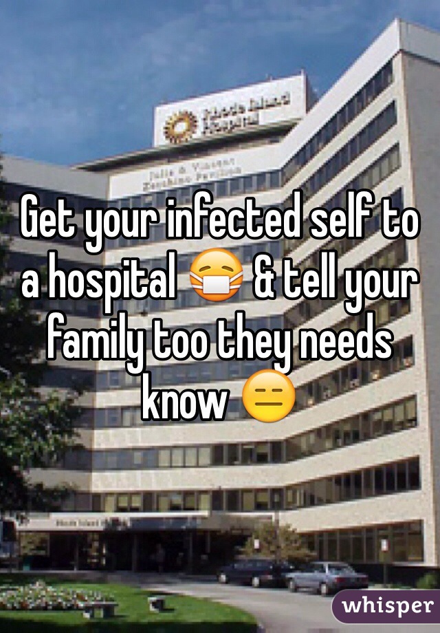 Get your infected self to a hospital 😷 & tell your family too they needs know 😑