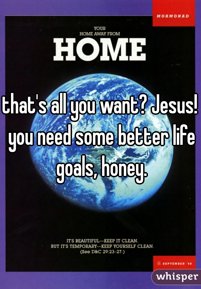 that's all you want? Jesus! you need some better life goals, honey.