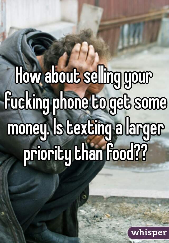 How about selling your fucking phone to get some money. Is texting a larger priority than food??